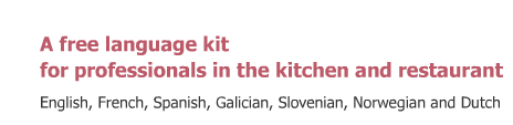 A free language kit for professionals in the kitchen and restaurant. Languages currently available: English, French, Spanish, Galician, Slovenian, Norwegian and Dutch. Winner of the European Language Label, Belgium 2009 and Slovenia 2008.